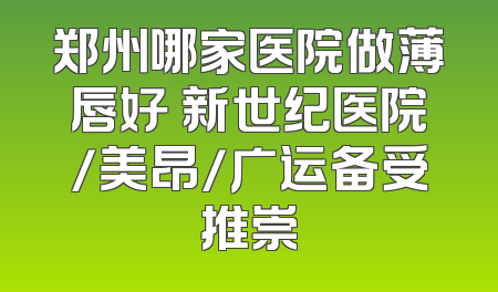 郑州哪家医院做薄唇好 新世纪医院/美昂/广运备受推崇