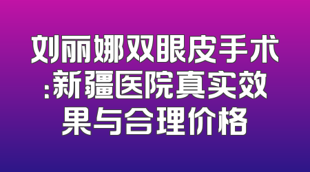 刘丽娜双眼皮手术：新疆医院真实效果与合理价格