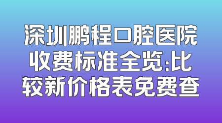深圳鹏程口腔医院收费标准全览：比较新价格表免费查