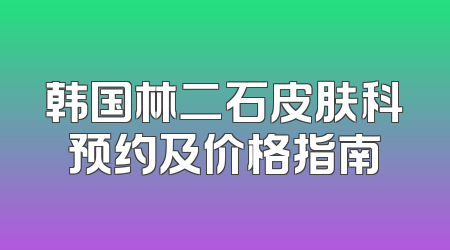 韩国林二石皮肤科预约及价格指南
