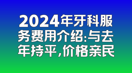 2024年牙科服务费用介绍：与去年持平，价格亲民