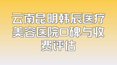 云南昆明韩辰医疗美容医院口碑与收费评估