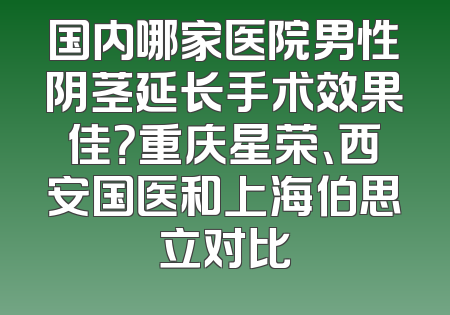 国内哪家医院男性阴茎延长手术效果佳？重庆星荣、西安国医和上海伯思立对比