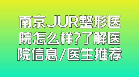 南京JUR整形医院怎么样？了解医院信息/医生推荐