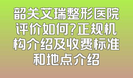 韶关艾瑞整形医院评价如何？正规机构介绍及收费标准和地点介绍