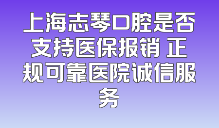 上海志琴口腔是否支持医保报销 正规可靠医院诚信服务