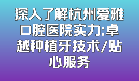 深入了解杭州爱雅口腔医院实力:卓越种植牙技术/贴心服务
