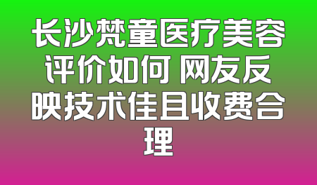 长沙梵童医疗美容评价如何 网友反映技术佳且收费合理
