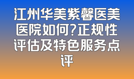 江州华美紫馨医美医院如何？正规性评估及特色服务点评