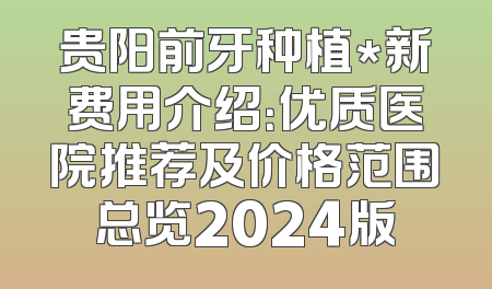 贵阳前牙种植*新费用介绍：优质医院推荐及价格范围总览2024版