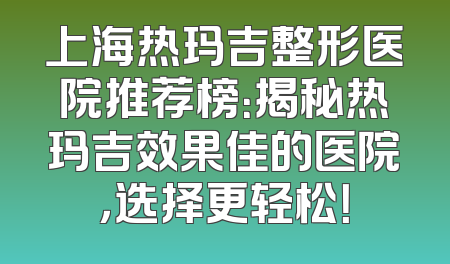 上海热玛吉整形医院推荐榜：揭秘热玛吉效果佳的医院，选择更轻松！