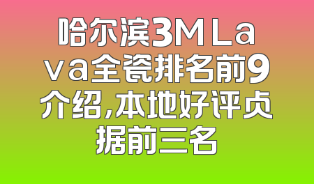 哈尔滨3M Lava全瓷排名前9介绍，本地好评占据前三名