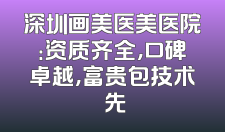 深圳画美医美医院：资质齐全，口碑卓越，富贵包技术領先