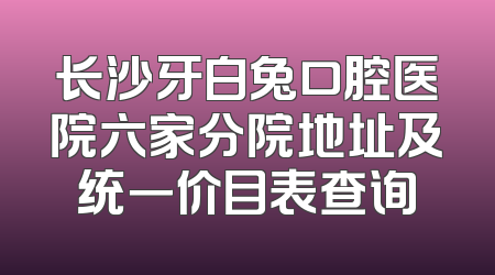 长沙牙白兔口腔医院六家分院地址及统一价目表查询