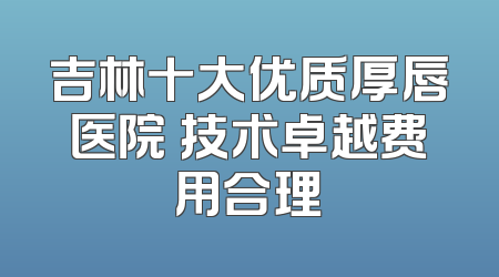 吉林十大优质厚唇医院 技术卓越费用合理
