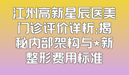江州高新星辰医美门诊评价详析：揭秘内部架构与*新整形费用标准