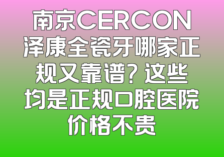 南京CERCON泽康全瓷牙哪家正规又靠谱？ 这些均是正规口腔医院价格不贵