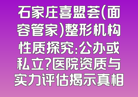 石家庄喜盟荟（面容管家）整形机构性质探究：公办或私立？医院资质与实力评估揭示真相