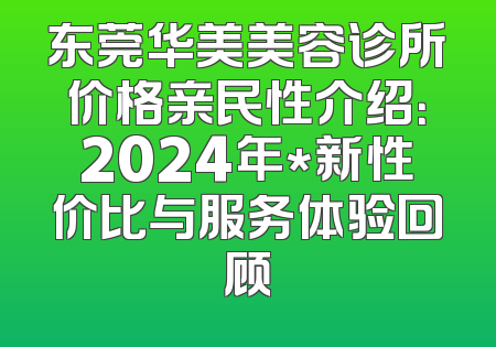 东莞华美美容诊所价格亲民性介绍：2024年*新性价比与服务体验回顾