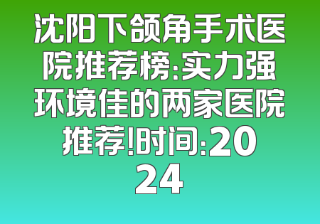 沈阳下颌角手术医院推荐榜：实力强环境佳的两家医院推荐！时间：2024