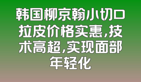韩国柳京翰小切口拉皮价格实惠，技术高超，实现面部年轻化