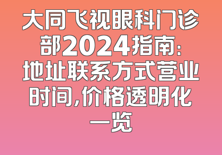 大同飞视眼科门诊部2024指南：地址联系方式营业时间，价格透明化一览