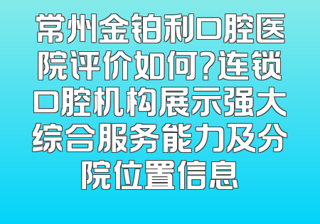 常州金铂利口腔医院评价如何？连锁口腔机构展示强大综合服务能力及分院位置信息
