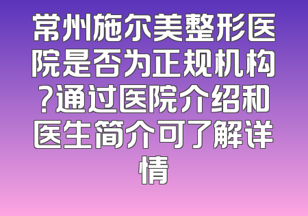 常州施尔美整形医院是否为正规机构？通过医院介绍和医生简介可了解详情