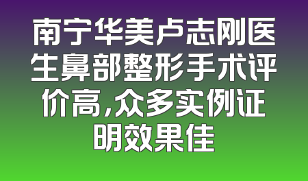 南宁华美卢志刚医生鼻部整形手术评价高，众多实例证明效果佳