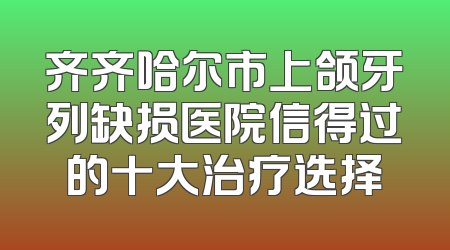 齐齐哈尔市上颌牙列缺损医院信得过的十大治疗选择