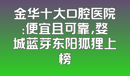 金华十大口腔医院：便宜且可靠，婺城蓝芽东阳狐狸上榜
