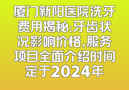 厦门新阳医院洗牙费用揭秘：牙齿状况影响价格，服务项目全面介绍时间定于2024年