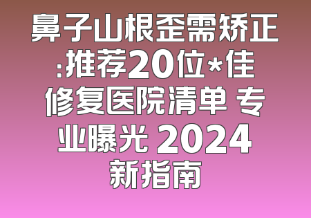 鼻子山根歪需矫正：推荐20位*佳修复医院清单 专业曝光 2024新指南