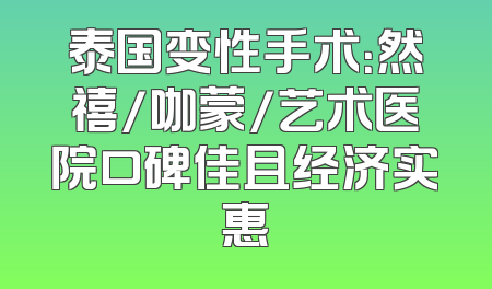 泰国变性手术：然禧/咖蒙/艺术医院口碑佳且经济实惠