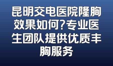 昆明交电医院隆胸效果如何？专业医生团队提供优质丰胸服务