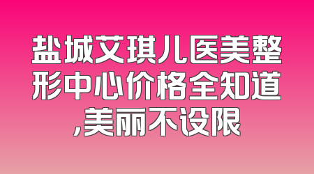 盐城艾琪儿医美整形中心价格全知道，美丽不设限