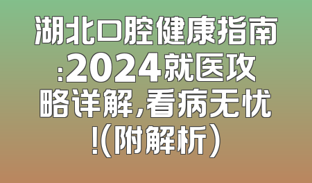 湖北口腔健康指南：2024就医攻略详解，看病无忧！（附解析）