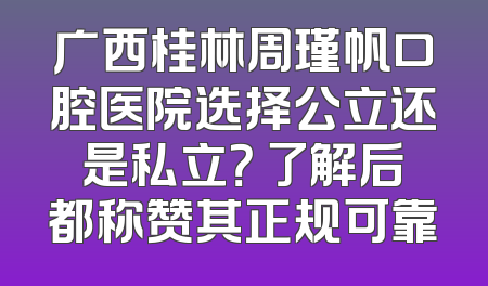 广西桂林周瑾帆口腔医院选择公立还是私立？ 了解后都称赞其正规可靠