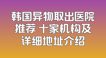 韩国异物取出医院推荐 十家机构及详细地址介绍