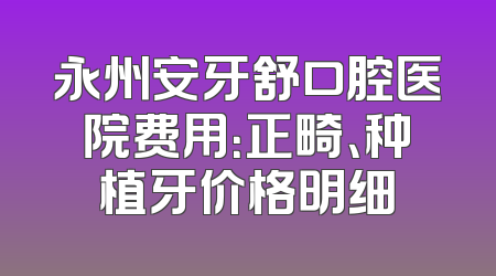永州安牙舒口腔医院费用：正畸、种植牙价格明细