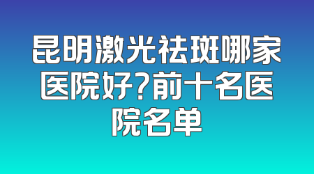 昆明激光祛斑哪家医院好？前十名医院名单