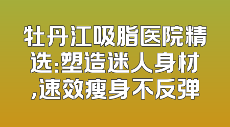 牡丹江吸脂医院精选：塑造迷人身材，速效瘦身不反弹