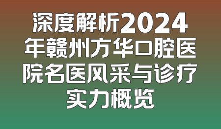 深度解析2024年赣州方华口腔医院名医风采与诊疗实力概览