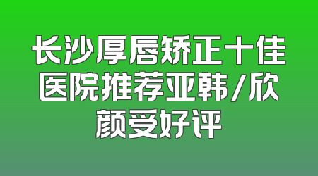 长沙厚唇矫正十佳医院推荐亚韩/欣颜受好评