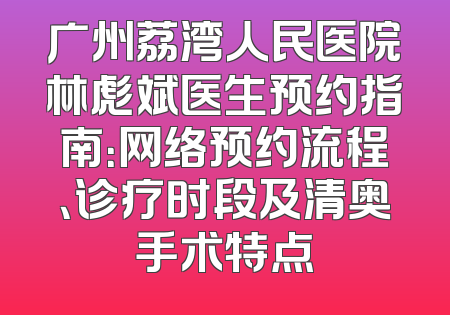 广州荔湾人民医院林彪斌医生预约指南：网络预约流程、诊疗时段及清奥手术特点