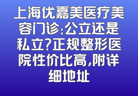 上海优嘉美医疗美容门诊：公立还是私立？正规整形医院性价比高，附详细地址