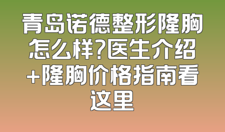 青岛诺德整形隆胸怎么样？医生介绍+隆胸价格指南看这里