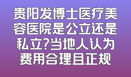 贵阳发博士医疗美容医院是公立还是私立？当地人认为费用合理且正规