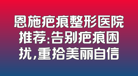 恩施疤痕整形医院推荐：告别疤痕困扰，重拾美丽自信