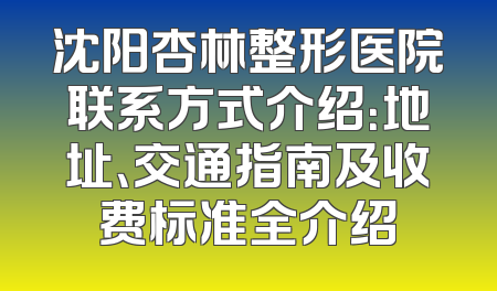 沈阳杏林整形医院联系方式介绍：地址、交通指南及收费标准全介绍